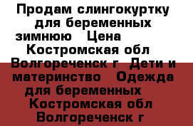 Продам слингокуртку для беременных зимнюю › Цена ­ 2 000 - Костромская обл., Волгореченск г. Дети и материнство » Одежда для беременных   . Костромская обл.,Волгореченск г.